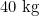 40 \text{ kg}
