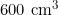 600 \text{ cm}^3