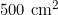 500 \text{ cm}^2